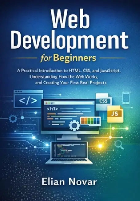 Web Development for Beginners: Practical Introduction to HTML, CSS, and JavaScript, Understanding How the Web Works, and Creating Your First Real Proj by Elian Novar