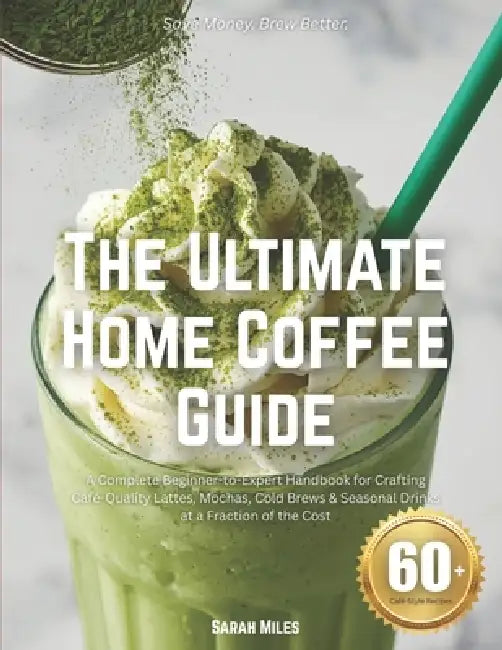 The Ultimate Home Coffee Guide: A Complete Beginner-to-Expert Handbook for Crafting Café-Quality Lattes, Mochas, Cold Brews & Seasonal Drinks at a Fra by Sarah Miles