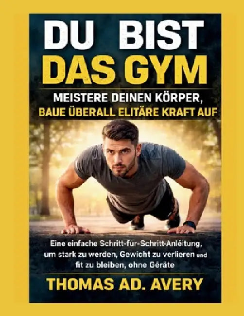 Du Bist Das Gym: MEISTERE DEINEN KÖRPER, BAUE ÜBERALL ELITÄRE KRAFT AUF: Eine einfache Schritt-für-Schritt-Anleitung, um stark zu werden, Gewicht zu v by Thomas Ad Avery