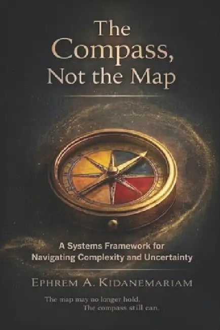 The Compass, Not the Map: A Systems Framework for Navigating Complexity and Uncertainty by Ephrem A. Kidanemariam