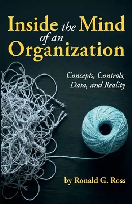 Inside the Mind of an Organization: Concepts, Controls, Data, and Reality by Ronald G. Ross