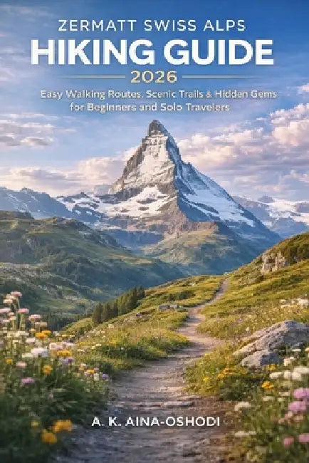 Zermatt Swiss Alps Hiking Guide 2026: Easy Walking Routes, Scenic Trails, & Hidden Gems for Beginners and Solo Travelers by A. K. Aina-Oshodi