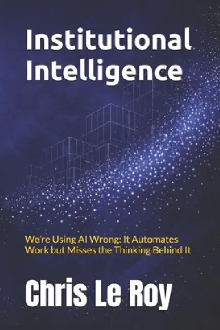 Institutional Intelligence: We're Using AI Wrong: It Automates Work but Misses the Thinking Behind It by Chris Le Roy