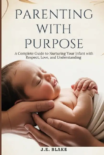 Parenting with Purpose: A Complete Guide to Nurturing Your Infant with Respect, Love, and Understanding by J. E. Blake
