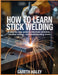 How To Learn Stick Welding: A Step-by-Step Guide to Electrode Selection, Machine Settings, and Troubleshooting Charts by Gareth Haley