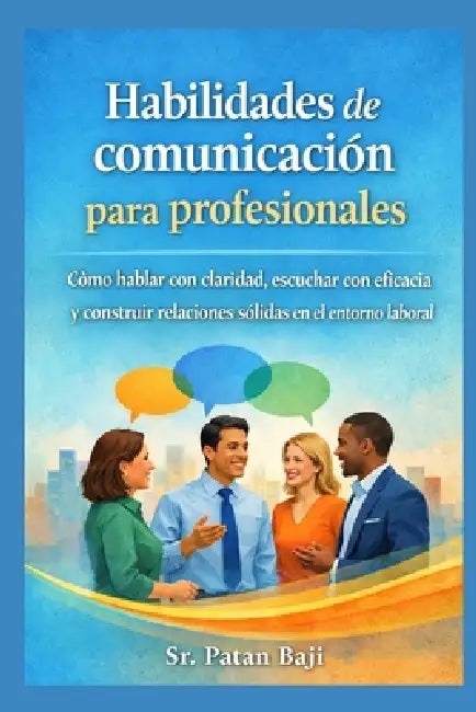 Habilidades de comunicación para profesionales: Cómo hablar con claridad, escuchar con eficacia y construir relaciones sólidas en el trabajo by Patan Baji