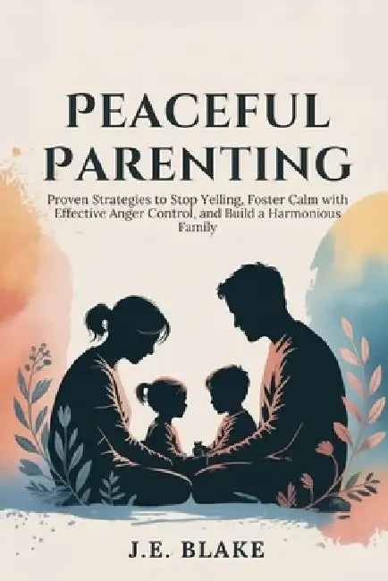 Peaceful Parenting: Proven Strategies to Stop Yelling, Foster Calm with Effective Anger Control, and Build a Harmonious Family by J. E. Blake
