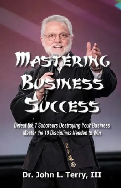Mastering Business Success: Defeat the 7 Saboteurs Destroying Your Business; Master the 10 Disciplines Needed to Win by III Terry John L.