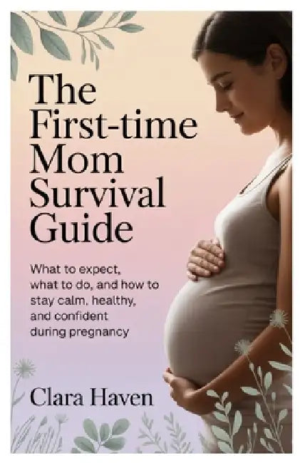 The First-Time Mom Survival Guide: What to Expect, What to Do, and How to Stay Calm, Healthy, and Confident During Pregnancy by Clara Haven