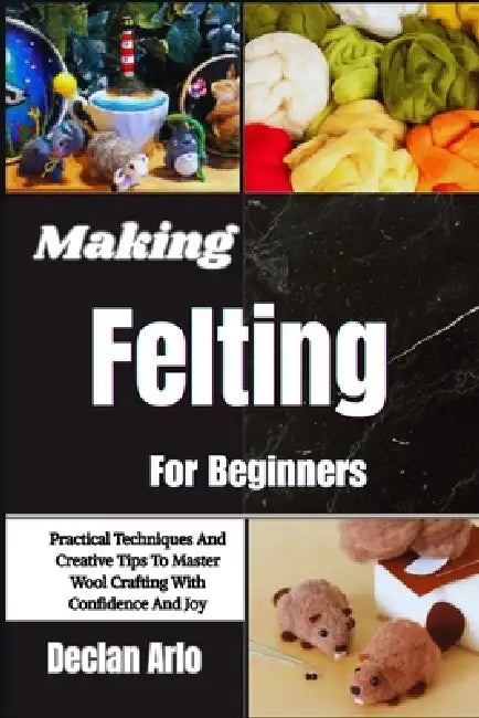 Making Felting For Beginners: Practical Techniques And Creative Tips To Master Wool Crafting With Confidence And Joy by Declan Arlo