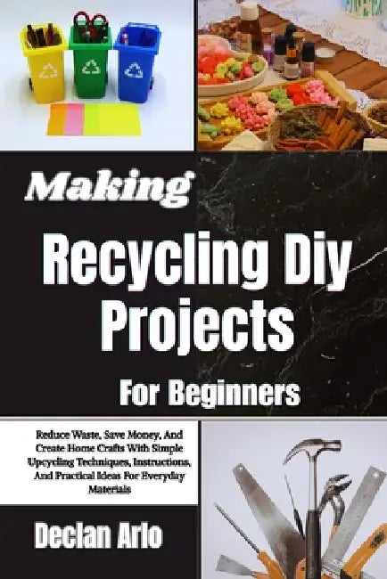 Making Recycling Diy Projects For Beginners: Reduce Waste, Save Money, And Create Home Crafts With Simple Upcycling Techniques, Instructions, And Prac by Declan Arlo