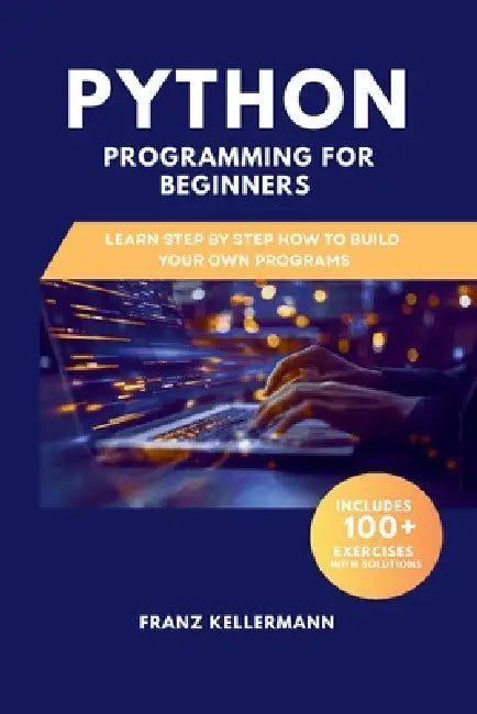 Python Programming for Beginners: Learn Step by Step How to Build Your Own Programs - Includes 100+ Exercises and Solutions by Franz Kellermann