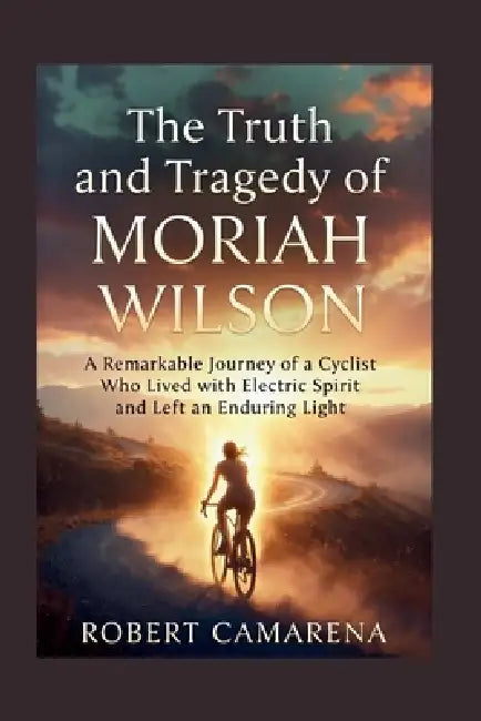 The Truth And Tragedy Of Moriah Wilson: A Remarkable Journey of a Cyclist Who Lived with Electric Spirit and Left an Enduring Light by Robert Camarena