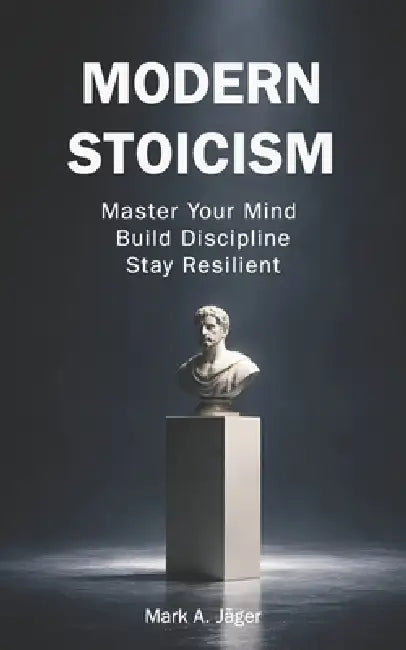 Modern Stoicism: The 120-Day Stoic Guide to Master Your Mind, Eliminate Anxiety, Build Discipline, and Take Control of Your Life by Mark A. Jager