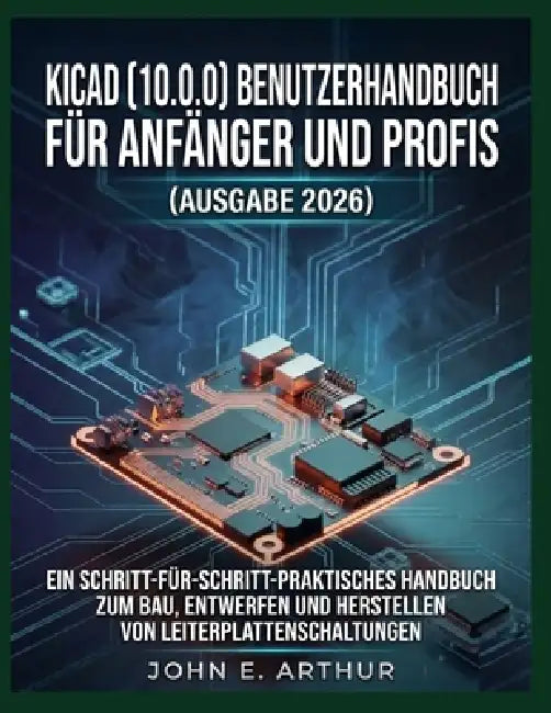 Kicad (10.0.0) Benutzerhandbuch Für Anfänger Und Profis (Ausgabe 2026): Ein Schritt-Für-Schritt-Praktisches Handbuch Zum Bau, Entwerfen Und Herstellen by John E. Arthur