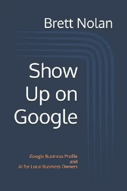 Show Up on Google: Google Business Profile and AI for Local Business Owners by Brett Nolan