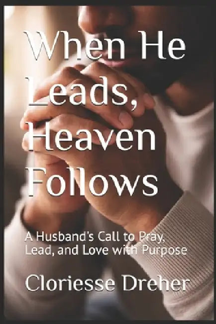 When He Leads, Heaven Follows: A Husband's Call to Pray, Lead, and Love with Purpose by Cloriesse Dreher