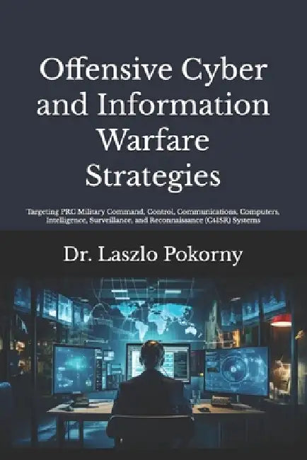Offensive Cyber and Information Warfare Strategies: Targeting PRC Military Command, Control, Communications, Computers, Intelligence, Surveillance, an by Laszlo Pokorny