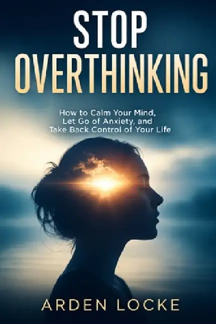 Stop Overthinking: How to Calm Your Mind, Let Go of Anxiety, and Take Back Control of Your Life by Arden Locke
