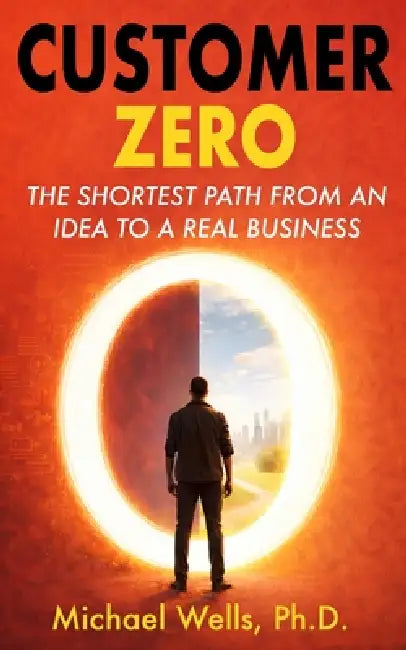 Customer Zero: The Shortest Path from an Idea to a Real Business by Michael Wells