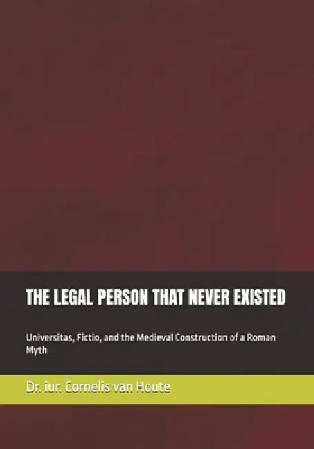 The Legal Person That Never Existed: Universitas, Fictio, and the Medieval Construction of a Roman Myth by Cornelis Van Houte
