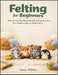 Felting for Beginners: Step-by-Step Needle & Wet Felting Projects to Create Cute Animals, Gifts, and Home Decor by Tessa Wilkes