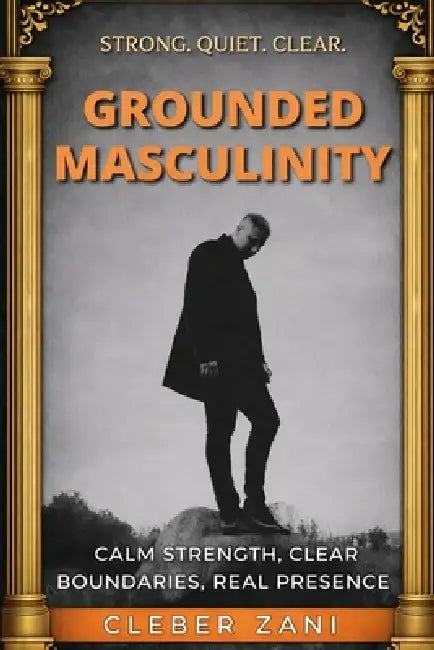 Grounded Masculinity: Calm Strength, Clear Boundaries, Real Presence by Cleber Zani