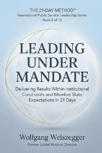 The 21-Day Method - International Public Service Leadership Series: LEADING UNDER MANDATE: Delivering Results Within Institutional Constraints and Mem by Wolfgang Weiszegger