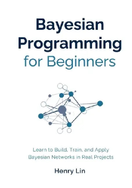 Bayesian Programming for Beginners: Learn to Build, Train, and Apply Bayesian Networks in Real Projects by Henry Lin