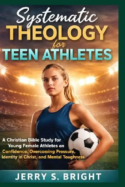 Systematic Theology for Teen Athletes: A Christian Bible Study for Young Female Athletes on Confidence, Overcoming Pressure, Identity in Christ, and M by Jerry S. Bright