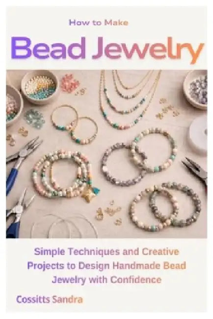 How to Make Bead Jewelry: Simple Techniques and Creative Projects to Design Handmade Bead Jewelry with Confidence by Cossitts Sandra