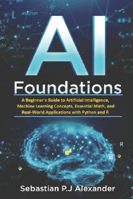 AI Foundations: A Beginner's Guide to Artificial Intelligence, Machine Learning Concepts, Essential Math, and Real-World Applications with Python and by Sebastian P. J. Alexander