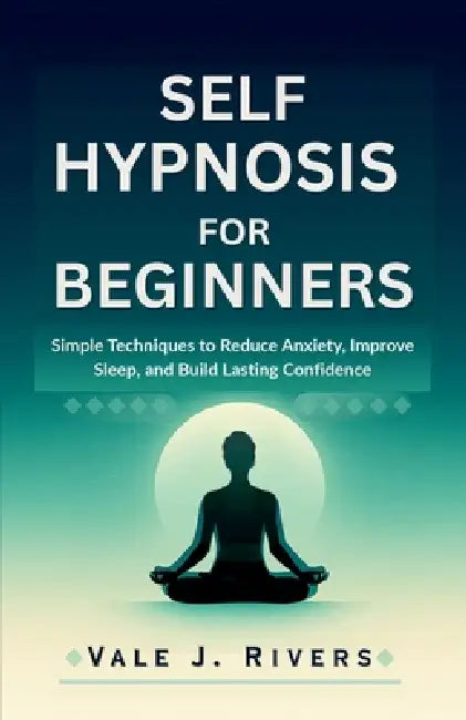 Self Hypnosis for Beginners: Simple Techniques to Reduce Anxiety, Improve Sleep, and Build Lasting Confidence by Vale J. Rivers