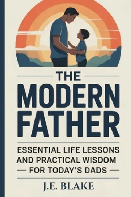 The Modern Father: Essential Life Lessons and Practical Wisdom for Today's Dads by J. E. Blake