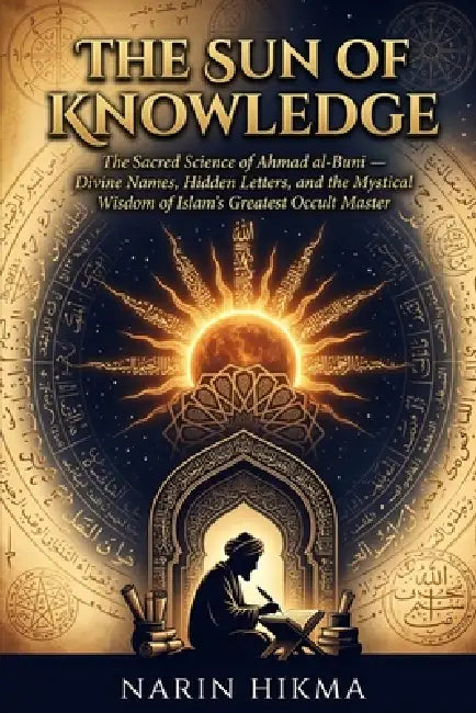 The Sun of Knowledge: The Sacred Science of Ahmad al-Buni - Divine Names, Hidden Letters, and the Mystical Wisdom of Islam's Greatest Occult Master by Narin Hikma