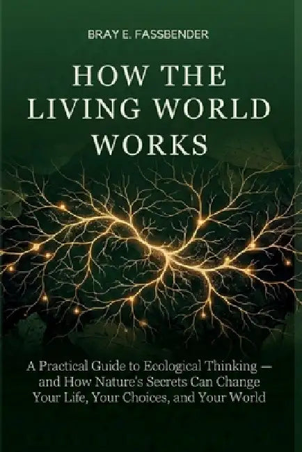 How the Living World Works: A Practical Guide to Ecological Thinking - and How Nature's Secrets Can Change Your Life, Your Choices, and Your World by Bray E. Fassbender