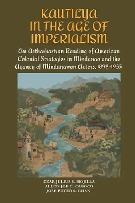Kautilya in the Age of Imperialism: An Arthashastran Reading of American Colonial Strategies in Mindanao and the Agency of Mindanawon Actors, 1898-193 by Allen Job C. Cagoco, Jose Peter S. Chan, Czar Julius S. Hojilla