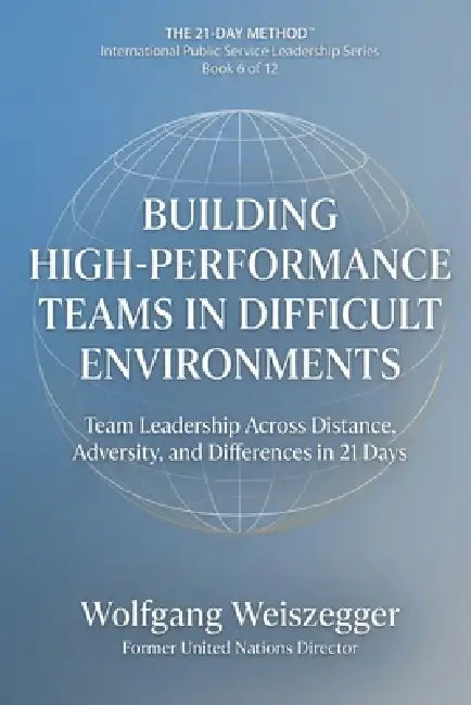 The 21-Day Method - International Public Service Leadership Series: BUILDING HIGH-PERFORMANCE TEAMS IN DIFFICULT ENVIRONMENTS: Team Leadership Across by Wolfgang Weiszegger