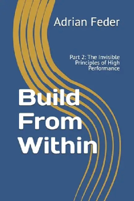 Build From Within: Part 2: The Invisible Principles of High Performance by Adrian Feder