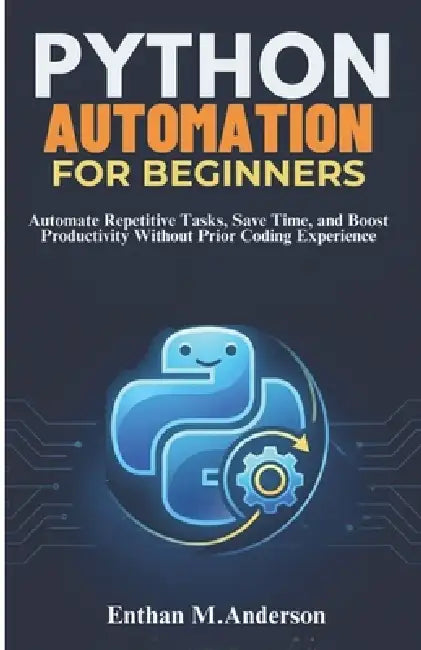 Python Automation for Beginners: Automate Repetitive Tasks, Save Time, and Boost Productivity Without Prior Coding Experience by Enthan M. Anderson