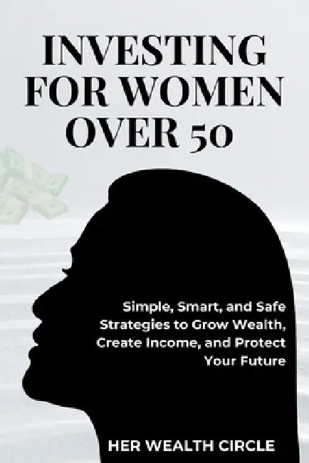 Investing for Woman Over 50: Simple, Smart, and Safe Strategies to Grow Wealth, Create Income, and Protect Your Future by Her Wealth Circle
