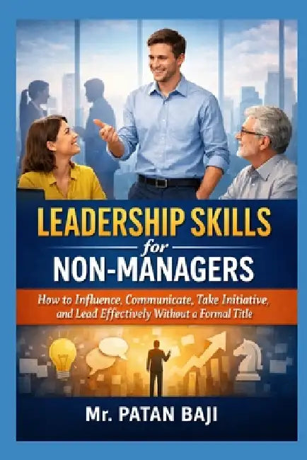 Leadership Skills for Non-Managers: How to Influence, Communicate, Take Initiative, and Lead Effectively Without a Formal Title by Patan Baji