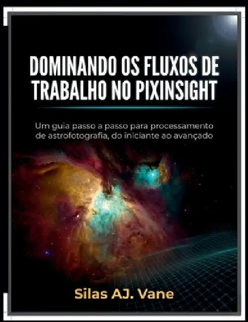 Dominando OS Fluxos de Trabalho No Pixinsight: Um guia passo a passo para processamento de astrofotografia, do iniciante ao avançado by Silas Aj Vane