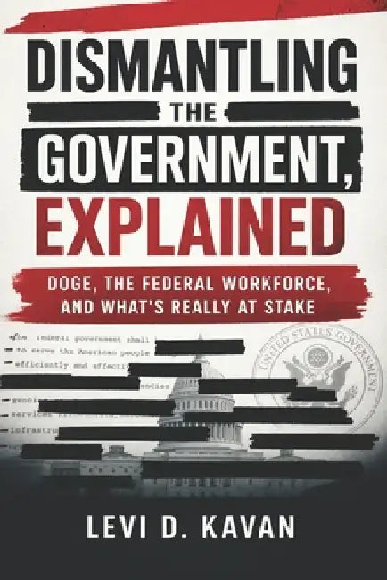 Dismantling the Government, Explained: DOGE, the Federal Workforce, and What's Really at Stake by Levi Kavan