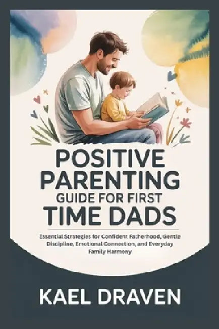 Positive Parenting Guide for First Time Dads: Essential Strategies for Confident Fatherhood, Gentle Discipline, Emotional Connection, and Everyday Fam by Kael Draven