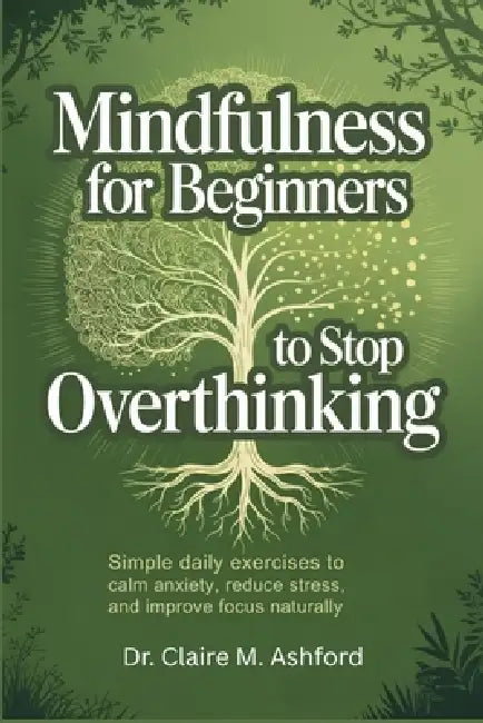 Mindfulness for Beginners to Stop Overthinking: Simple Daily Exercises to Calm Anxiety, Reduce Stress, and Improve Focus Naturally by Claire M. Ashford
