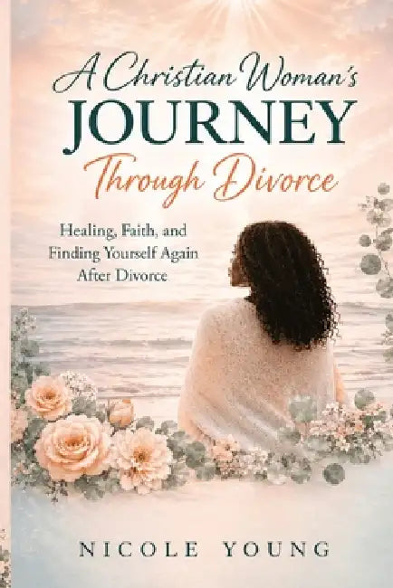 A Christian Woman's Journey Through Divorce: Healing, Faith, and Finding Yourself Again After Divorce by Nicole Young
