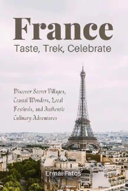 France: Taste, Trek, Celebrate: Discover Secret Villages, Coastal Wonders, Local Festivals, and Authentic Culinary Adventures by Ermal Fatos