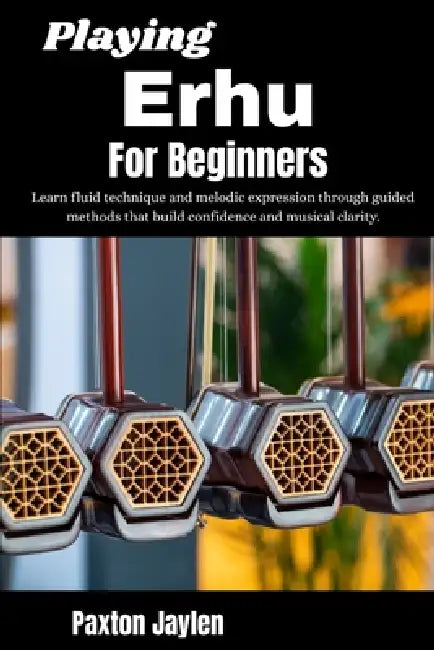 Playing Erhu For Beginners: Learn fluid technique and melodic expression through guided methods that build confidence and musical clarity. by Paxton Jaylen