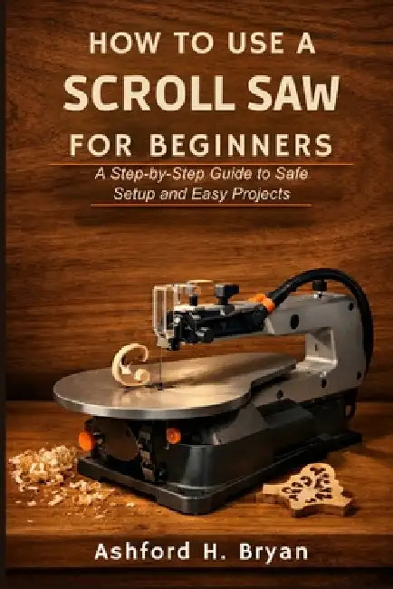 How to Use a Scroll Saw for Beginners: A Step-by-Step Guide to Safe Setup and Easy Projects by Ashford H. Bryan